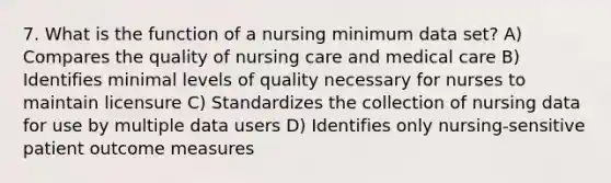 7. What is the function of a nursing minimum data set? A) Compares the quality of nursing care and medical care B) Identifies minimal levels of quality necessary for nurses to maintain licensure C) Standardizes the collection of nursing data for use by multiple data users D) Identifies only nursing-sensitive patient outcome measures