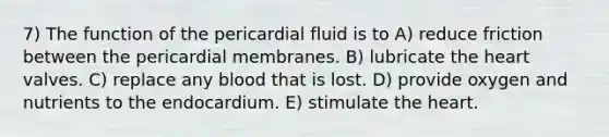 7) The function of the pericardial fluid is to A) reduce friction between the pericardial membranes. B) lubricate the heart valves. C) replace any blood that is lost. D) provide oxygen and nutrients to the endocardium. E) stimulate the heart.