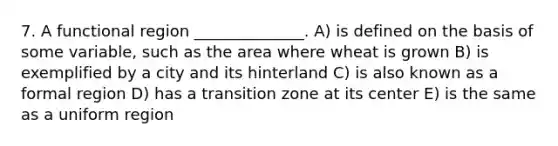 7. A functional region ______________. A) is defined on the basis of some variable, such as the area where wheat is grown B) is exemplified by a city and its hinterland C) is also known as a formal region D) has a transition zone at its center E) is the same as a uniform region