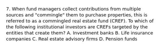 7. When fund managers collect contributions from multiple sources and "commingle" them to purchase properties, this is referred to as a commingled real estate fund (CREF). To which of the following institutional investors are CREFs targeted by the entities that create them? A. Investment banks B. Life insurance companies C. Real estate advisory firms D. Pension funds