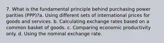 7. What is the fundamental principle behind purchasing power parities (PPP)?a. Using different sets of international prices for goods and services. b. Calculating exchange rates based on a common basket of goods. c. Comparing economic productivity only. d. Using the nominal exchange rate.