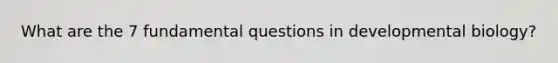 What are the 7 fundamental questions in developmental biology?