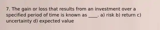 7. The gain or loss that results from an investment over a specified period of time is known as ____. a) risk b) return c) uncertainty d) expected value