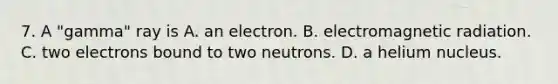 7. A "gamma" ray is A. an electron. B. electromagnetic radiation. C. two electrons bound to two neutrons. D. a helium nucleus.