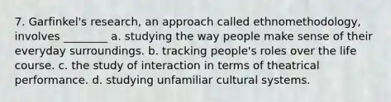 7. Garfinkel's research, an approach called ethnomethodology, involves ________ a. studying the way people make sense of their everyday surroundings. b. tracking people's roles over the life course. c. the study of interaction in terms of theatrical performance. d. studying unfamiliar cultural systems.