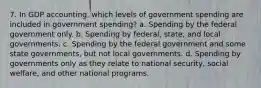 7. In GDP accounting, which levels of government spending are included in government spending? a. Spending by the federal government only. b. Spending by federal, state, and local governments. c. Spending by the federal government and some state governments, but not local governments. d. Spending by governments only as they relate to national security, social welfare, and other national programs.