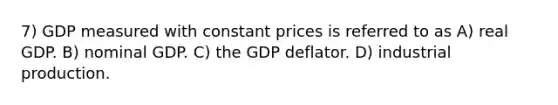 7) GDP measured with constant prices is referred to as A) real GDP. B) nominal GDP. C) the GDP deflator. D) industrial production.