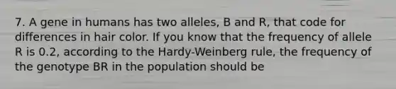 7. A gene in humans has two alleles, B and R, that code for differences in hair color. If you know that the frequency of allele R is 0.2, according to the Hardy-Weinberg rule, the frequency of the genotype BR in the population should be