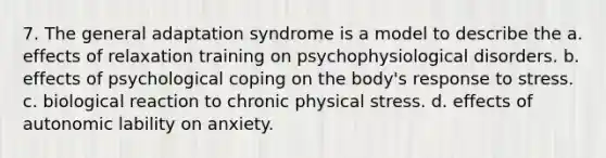 7. The general adaptation syndrome is a model to describe the a. effects of relaxation training on psychophysiological disorders. b. effects of psychological coping on the body's response to stress. c. biological reaction to chronic physical stress. d. effects of autonomic lability on anxiety.