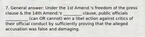 7. General answer: Under the 1st Amend.'s freedom of the press clause & the 14th Amend.'s _________ clause, public officials ___________ (can OR cannot) win a libel action against critics of their official conduct by sufficiently proving that the alleged accusation was false and damaging.