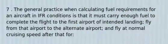 7 . The general practice when calculating fuel requirements for an aircraft in IFR conditions is that it must carry enough fuel to complete the flight to the first airport of intended landing; fly from that airport to the alternate airport; and fly at normal cruising speed after that for: