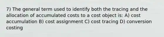 7) The general term used to identify both the tracing and the allocation of accumulated costs to a cost object is: A) cost accumulation B) cost assignment C) cost tracing D) conversion costing