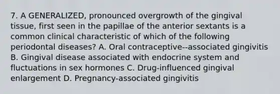 7. A GENERALIZED, pronounced overgrowth of the gingival tissue, first seen in the papillae of the anterior sextants is a common clinical characteristic of which of the following periodontal diseases? A. Oral contraceptive--associated gingivitis B. Gingival disease associated with endocrine system and fluctuations in sex hormones C. Drug-influenced gingival enlargement D. Pregnancy-associated gingivitis