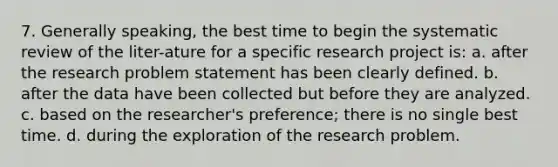 7. Generally speaking, the best time to begin the systematic review of the liter-ature for a specific research project is: a. after the research problem statement has been clearly defined. b. after the data have been collected but before they are analyzed. c. based on the researcher's preference; there is no single best time. d. during the exploration of the research problem.