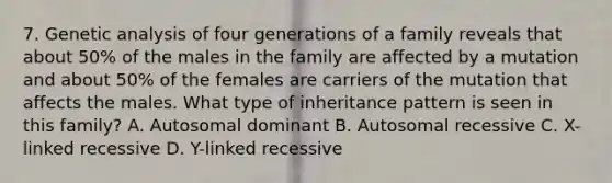 7. Genetic analysis of four generations of a family reveals that about 50% of the males in the family are affected by a mutation and about 50% of the females are carriers of the mutation that affects the males. What type of inheritance pattern is seen in this family? A. Autosomal dominant B. Autosomal recessive C. X-linked recessive D. Y-linked recessive