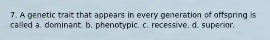 7. A genetic trait that appears in every generation of offspring is called a. dominant. b. phenotypic. c. recessive. d. superior.