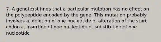 7. A geneticist finds that a particular mutation has no effect on the polypeptide encoded by the gene. This mutation probably involves a. deletion of one nucleotide b. alteration of the start codon c. insertion of one nucleotide d. substitution of one nucleotide