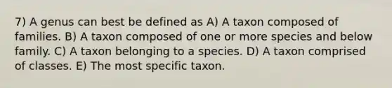 7) A genus can best be defined as A) A taxon composed of families. B) A taxon composed of one or more species and below family. C) A taxon belonging to a species. D) A taxon comprised of classes. E) The most specific taxon.