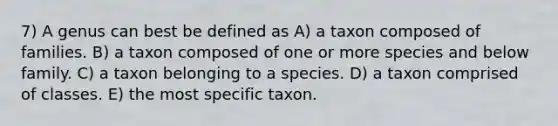 7) A genus can best be defined as A) a taxon composed of families. B) a taxon composed of one or more species and below family. C) a taxon belonging to a species. D) a taxon comprised of classes. E) the most specific taxon.