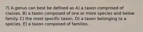 7) A genus can best be defined as A) a taxon comprised of classes. B) a taxon composed of one or more species and below family. C) the most specific taxon. D) a taxon belonging to a species. E) a taxon composed of families.