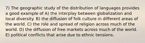 7) The geographic study of the distribution of languages provides a good example of A) the interplay between globalization and local diversity. B) the diffusion of folk culture in different areas of the world. C) the role and spread of religion across much of the world. D) the diffusion of free markets across much of the world. E) political conflicts that arise due to ethnic tensions.