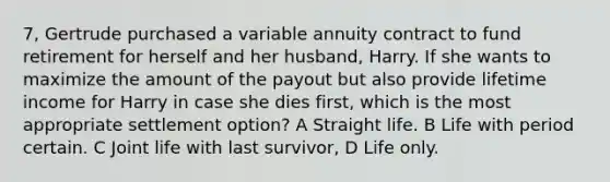 7, Gertrude purchased a variable annuity contract to fund retirement for herself and her husband, Harry. If she wants to maximize the amount of the payout but also provide lifetime income for Harry in case she dies first, which is the most appropriate settlement option? A Straight life. B Life with period certain. C Joint life with last survivor, D Life only.