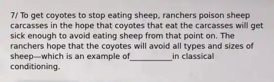 7/ To get coyotes to stop eating sheep, ranchers poison sheep carcasses in the hope that coyotes that eat the carcasses will get sick enough to avoid eating sheep from that point on. The ranchers hope that the coyotes will avoid all types and sizes of sheep—which is an example of___________in classical conditioning.