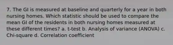 7. The GI is measured at baseline and quarterly for a year in both nursing homes. Which statistic should be used to compare the mean GI of the residents in both nursing homes measured at these different times? a. t-test b. Analysis of variance (ANOVA) c. Chi-square d. Correlation coefficient