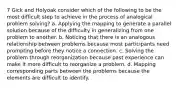 7 Gick and Holyoak consider which of the following to be the most difficult step to achieve in the process of analogical problem solving? a. Applying the mapping to generate a parallel solution because of the difficulty in generalizing from one problem to another. b. Noticing that there is an analogous relationship between problems because most participants need prompting before they notice a connection. c. Solving the problem through reorganization because past experience can make it more difficult to reorganize a problem. d. Mapping corresponding parts between the problems because the elements are difficult to identify.