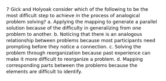 7 Gick and Holyoak consider which of the following to be the most difficult step to achieve in the process of analogical problem solving? a. Applying the mapping to generate a parallel solution because of the difficulty in generalizing from one problem to another. b. Noticing that there is an analogous relationship between problems because most participants need prompting before they notice a connection. c. Solving the problem through reorganization because past experience can make it more difficult to reorganize a problem. d. Mapping corresponding parts between the problems because the elements are difficult to identify.