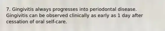 7. Gingivitis always progresses into periodontal disease. Gingivitis can be observed clinically as early as 1 day after cessation of oral self-care.