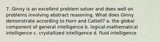 7. Ginny is an excellent problem solver and does well on problems involving abstract reasoning. What does Ginny demonstrate according to Horn and Cattell? a. the global component of general intelligence b. logical-mathematical intelligence c. crystallized intelligence d. fluid intelligence