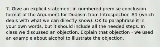 7. Give an explicit statement in numbered premise conclusion format of the Argument for Dualism from Introspection #1 (which deals with what we can directly know). OK to paraphrase it in your own words, but it should include all the needed steps. In class we discussed an objection. Explain that objection - we used an example about alcohol to illustrate the objection.