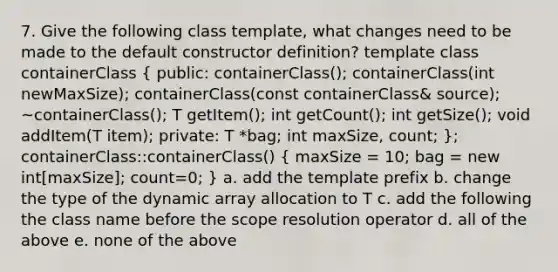 7. Give the following class template, what changes need to be made to the default constructor definition? template class containerClass ( public: containerClass(); containerClass(int newMaxSize); containerClass(const containerClass& source); ~containerClass(); T getItem(); int getCount(); int getSize(); void addItem(T item); private: T *bag; int maxSize, count; ); containerClass::containerClass() ( maxSize = 10; bag = new int[maxSize]; count=0; ) a. add the template prefix b. change the type of the dynamic array allocation to T c. add the following the class name before the scope resolution operator d. all of the above e. none of the above