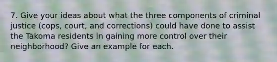 7. Give your ideas about what the three components of criminal justice (cops, court, and corrections) could have done to assist the Takoma residents in gaining more control over their neighborhood? Give an example for each.