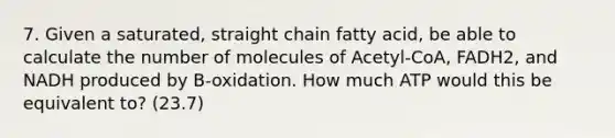 7. Given a saturated, straight chain fatty acid, be able to calculate the number of molecules of Acetyl-CoA, FADH2, and NADH produced by B-oxidation. How much ATP would this be equivalent to? (23.7)