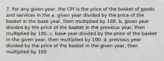 7. For any given year, the CPI is the price of the basket of goods and services in the a. given year divided by the price of the basket in the base year, then multiplied by 100. b. given year divided by the price of the basket in the previous year, then multiplied by 100. c. base year divided by the price of the basket in the given year, then multiplied by 100. d. previous year divided by the price of the basket in the given year, then multiplied by 100