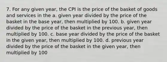 7. For any given year, the CPI is the price of the basket of goods and services in the a. given year divided by the price of the basket in the base year, then multiplied by 100. b. given year divided by the price of the basket in the previous year, then multiplied by 100. c. base year divided by the price of the basket in the given year, then multiplied by 100. d. previous year divided by the price of the basket in the given year, then multiplied by 100