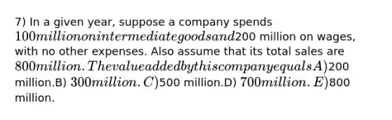 7) In a given year, suppose a company spends 100 million on intermediate goods and200 million on wages, with no other expenses. Also assume that its total sales are 800 million. The value added by this company equalsA)200 million.B) 300 million.C)500 million.D) 700 million.E)800 million.