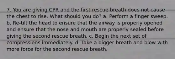 7. You are giving CPR and the first rescue breath does not cause the chest to rise. What should you do? a. Perform a finger sweep. b. Re-tilt the head to ensure that the airway is properly opened and ensure that the nose and mouth are properly sealed before giving the second rescue breath. c. Begin the next set of compressions immediately. d. Take a bigger breath and blow with more force for the second rescue breath.