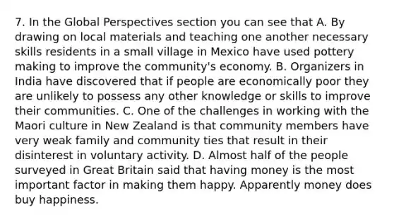 7. In the Global Perspectives section you can see that A. By drawing on local materials and teaching one another necessary skills residents in a small village in Mexico have used pottery making to improve the community's economy. B. Organizers in India have discovered that if people are economically poor they are unlikely to possess any other knowledge or skills to improve their communities. C. One of the challenges in working with the Maori culture in New Zealand is that community members have very weak family and community ties that result in their disinterest in voluntary activity. D. Almost half of the people surveyed in Great Britain said that having money is the most important factor in making them happy. Apparently money does buy happiness.