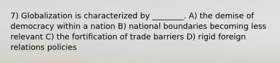 7) Globalization is characterized by ________. A) the demise of democracy within a nation B) national boundaries becoming less relevant C) the fortification of trade barriers D) rigid foreign relations policies