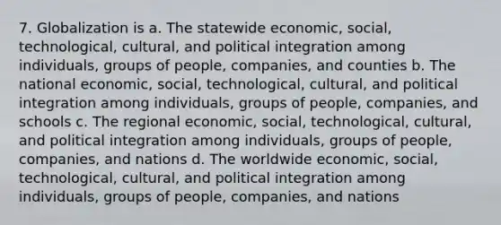 7. Globalization is a. The statewide economic, social, technological, cultural, and political integration among individuals, groups of people, companies, and counties b. The national economic, social, technological, cultural, and political integration among individuals, groups of people, companies, and schools c. The regional economic, social, technological, cultural, and political integration among individuals, groups of people, companies, and nations d. The worldwide economic, social, technological, cultural, and political integration among individuals, groups of people, companies, and nations