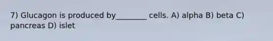 7) Glucagon is produced by________ cells. A) alpha B) beta C) pancreas D) islet