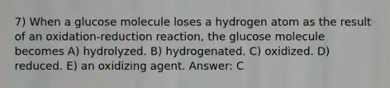 7) When a glucose molecule loses a hydrogen atom as the result of an oxidation-reduction reaction, the glucose molecule becomes A) hydrolyzed. B) hydrogenated. C) oxidized. D) reduced. E) an oxidizing agent. Answer: C