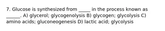 7. Glucose is synthesized from _____ in the process known as ______. A) glycerol; glycogenolysis B) glycogen; glycolysis C) amino acids; gluconeogenesis D) lactic acid; glycolysis