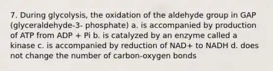 7. During glycolysis, the oxidation of the aldehyde group in GAP (glyceraldehyde-3- phosphate) a. is accompanied by production of ATP from ADP + Pi b. is catalyzed by an enzyme called a kinase c. is accompanied by reduction of NAD+ to NADH d. does not change the number of carbon-oxygen bonds