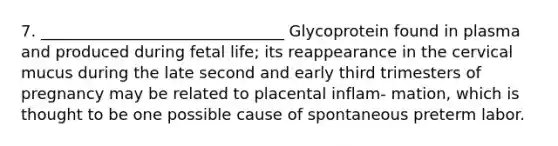 7. _______________________________ Glycoprotein found in plasma and produced during fetal life; its reappearance in the cervical mucus during the late second and early third trimesters of pregnancy may be related to placental inflam- mation, which is thought to be one possible cause of spontaneous preterm labor.