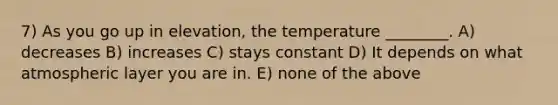 7) As you go up in elevation, the temperature ________. A) decreases B) increases C) stays constant D) It depends on what atmospheric layer you are in. E) none of the above