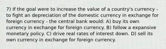 7) If the goal were to increase the value of a country's currency - to fight an depreciation of the domestic currency in exchange for foreign currency - the central bank would: A) buy its own currency in exchange for foreign currency. B) follow a expansive monetary policy. C) drive real rates of interest down. D) sell its own currency in exchange for foreign currency.